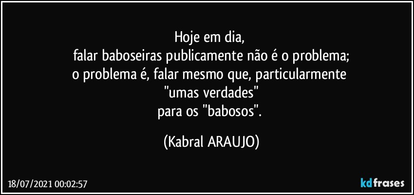 Hoje em dia, 
falar baboseiras publicamente não é o problema;
o problema é, falar mesmo que, particularmente 
"umas verdades"
para os "babosos". (KABRAL ARAUJO)