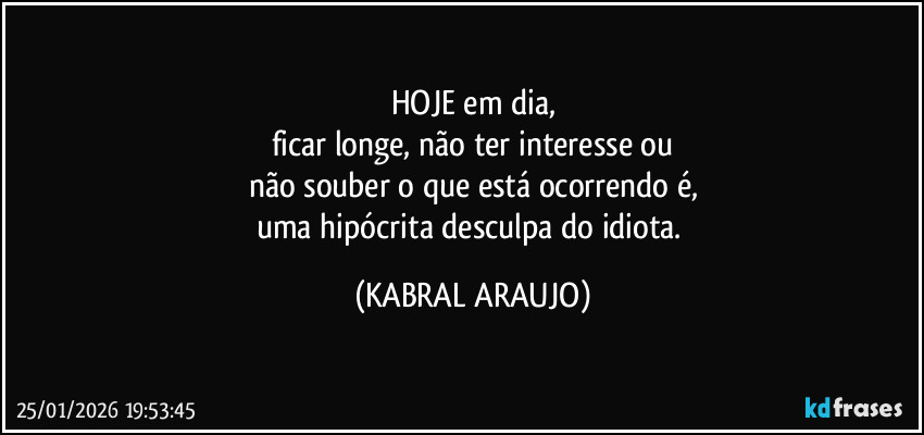 HOJE em dia,
ficar longe, não ter interesse ou
não souber o que está ocorrendo é,
uma hipócrita desculpa do idiota. (KABRAL ARAUJO)