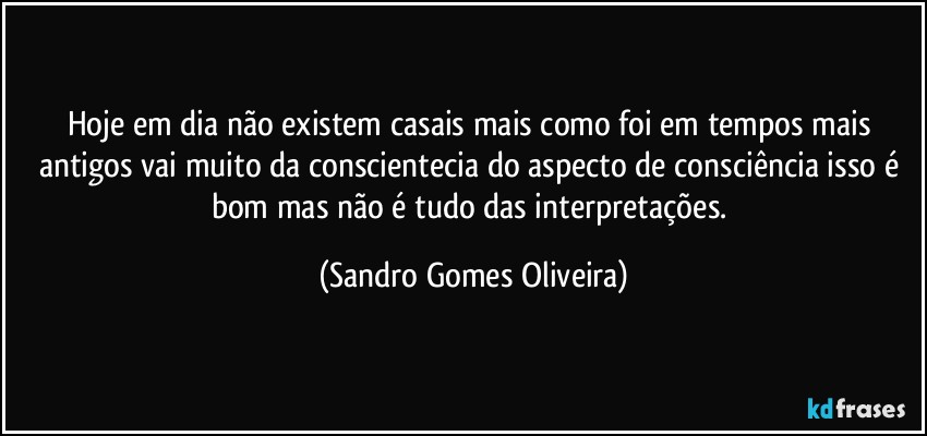 Hoje em dia não existem casais mais como foi em tempos mais antigos vai muito da conscientecia do aspecto de consciência isso é bom mas não é tudo das interpretações. (Sandro Gomes Oliveira)
