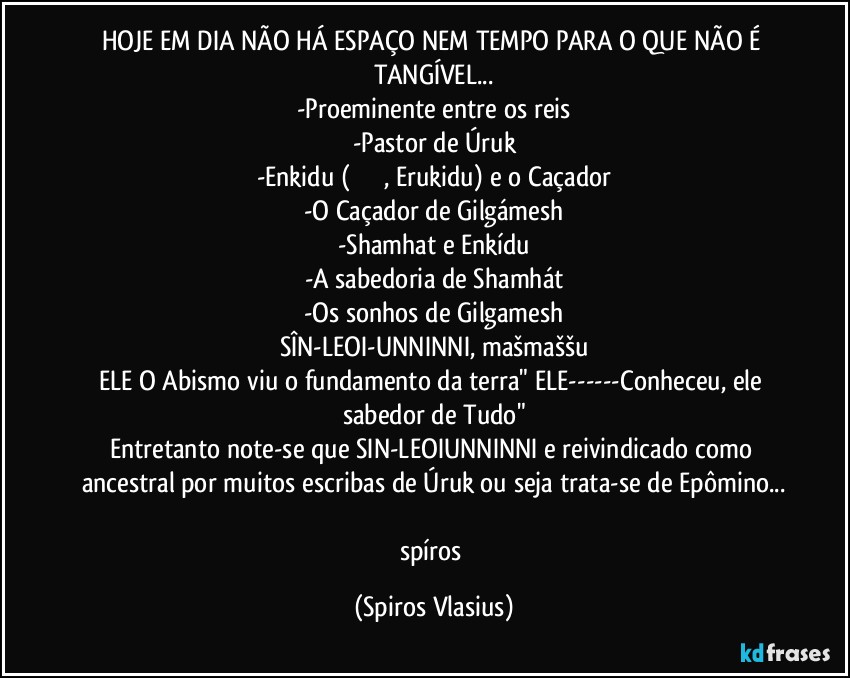 HOJE EM DIA NÃO HÁ ESPAÇO NEM TEMPO PARA O QUE NÃO É TANGÍVEL...
-Proeminente entre os reis
-Pastor de Úruk
-Enkidu (エルキドゥ, Erukidu) e o Caçador
-O Caçador de Gilgámesh
-Shamhat e Enkídu
-A sabedoria de Shamhát
-Os sonhos de Gilgamesh
SÎN-LEOI-UNNINNI, mašmaššu
ELE O Abismo viu o fundamento da terra" ELE---Conheceu, ele sabedor de Tudo"
Entretanto note-se que SIN-LEOIUNNINNI e reivindicado como ancestral por muitos escribas de Úruk ou seja trata-se de Epômino...

spíros (Spiros Vlasius)