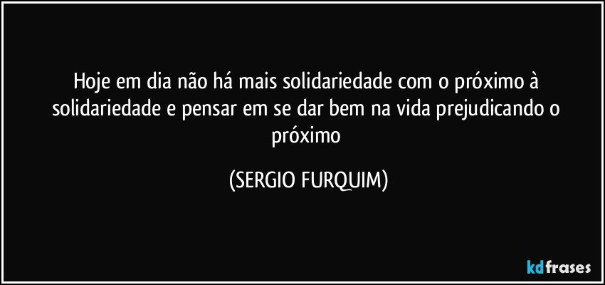 Hoje em dia não há  mais solidariedade com o próximo à solidariedade e pensar em se dar bem na vida prejudicando o próximo (SERGIO FURQUIM)