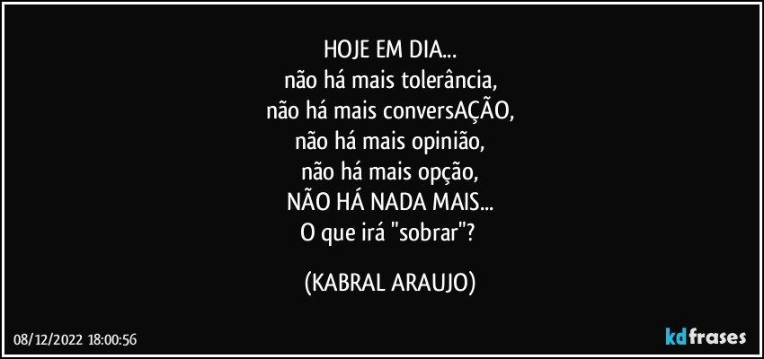 HOJE EM DIA...
não há mais tolerância,
não há mais conversAÇÃO,
não há mais opinião,
não há mais opção,
NÃO HÁ NADA MAIS...
O que irá "sobrar"? (KABRAL ARAUJO)