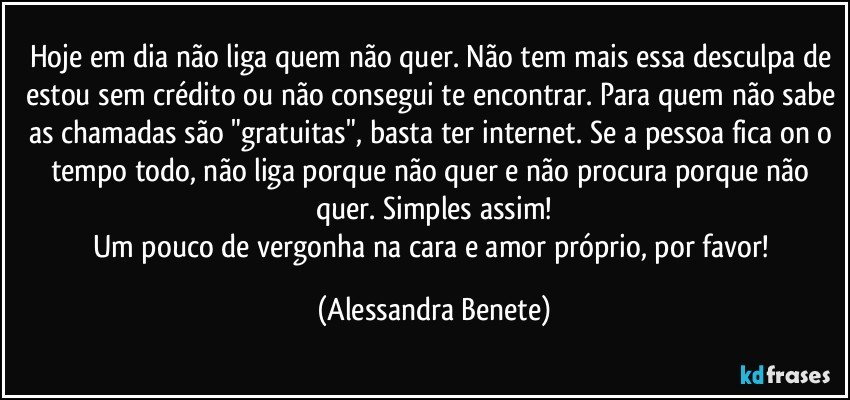 Hoje em dia não liga quem não quer. Não tem mais essa desculpa de estou sem crédito ou não consegui te encontrar. Para quem não sabe as chamadas são "gratuitas", basta ter internet. Se a pessoa fica on o tempo todo, não liga porque não quer e não procura porque não quer. Simples assim!
Um pouco de vergonha na cara e amor próprio, por favor! (Alessandra Benete)