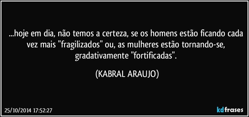 ...hoje em dia, não temos a certeza, se os homens estão ficando cada vez mais "fragilizados" ou, as mulheres estão tornando-se, gradativamente "fortificadas". (KABRAL ARAUJO)