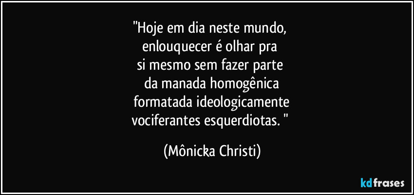 "Hoje em dia neste mundo, 
enlouquecer é olhar pra 
si mesmo sem fazer parte 
da manada homogênica
 formatada ideologicamente 
vociferantes esquerdiotas. " (Mônicka Christi)