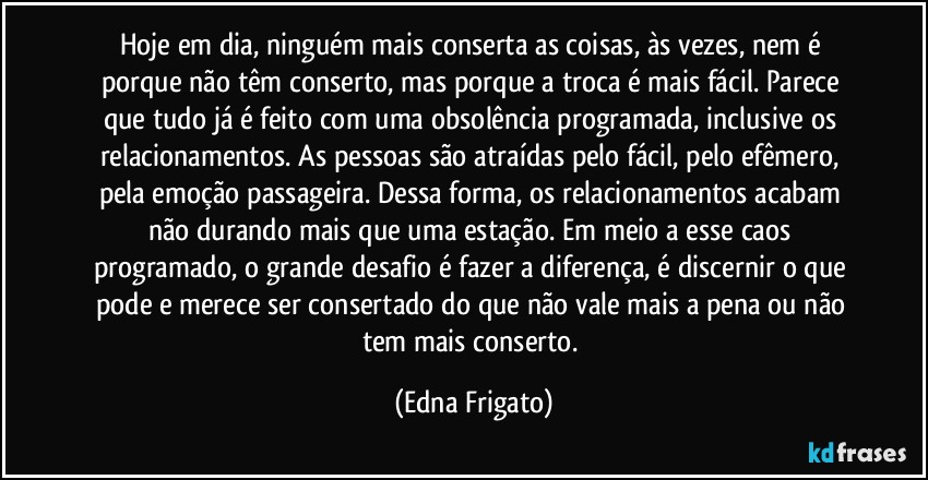 Hoje em dia, ninguém mais conserta as coisas, às vezes, nem é porque não têm conserto, mas porque a troca é mais fácil. Parece que tudo já é feito com uma obsolência programada, inclusive os relacionamentos. As pessoas são atraídas pelo fácil, pelo efêmero, pela emoção passageira. Dessa forma, os relacionamentos acabam não durando mais que uma estação. Em meio a esse caos programado, o grande desafio é fazer a diferença, é discernir o que pode e merece ser consertado do que não vale mais a pena ou não tem mais conserto. (Edna Frigato)