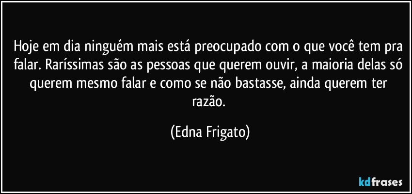 Hoje em dia ninguém mais está preocupado com o que você tem pra falar. Raríssimas são as pessoas que querem ouvir, a maioria delas só querem mesmo falar e como se não bastasse, ainda querem ter razão. (Edna Frigato)