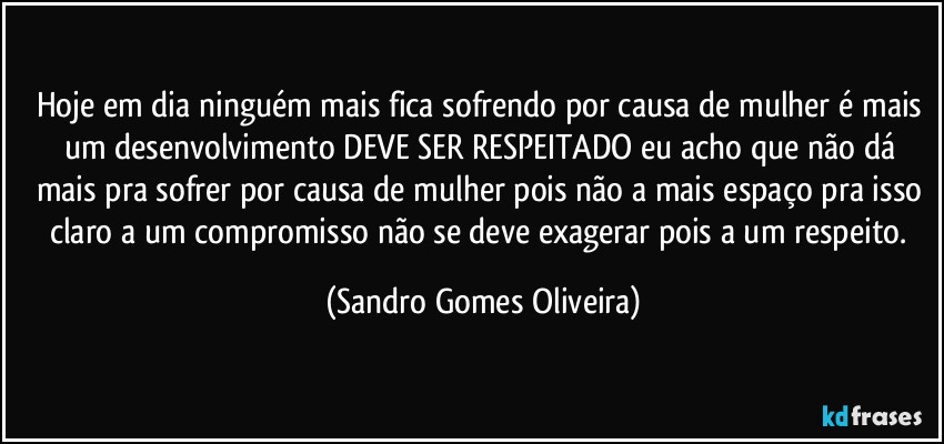 Hoje em dia ninguém mais fica sofrendo por causa de mulher é mais um desenvolvimento DEVE SER RESPEITADO  eu acho que não dá mais pra sofrer por causa de mulher pois não a mais espaço pra isso claro a um compromisso não se deve exagerar pois a um respeito. (Sandro Gomes Oliveira)