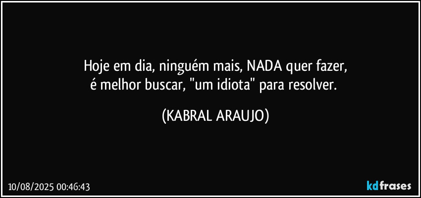 Hoje em dia, ninguém mais, NADA quer fazer,
é melhor buscar, "um idiota" para resolver. (KABRAL ARAUJO)