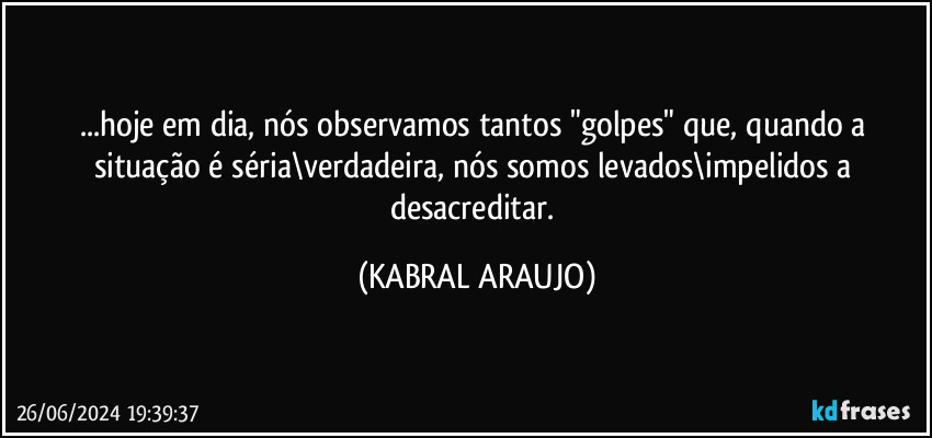 ...hoje em dia, nós observamos tantos "golpes" que, quando a situação é séria\verdadeira, nós somos levados\impelidos a desacreditar. (KABRAL ARAUJO)