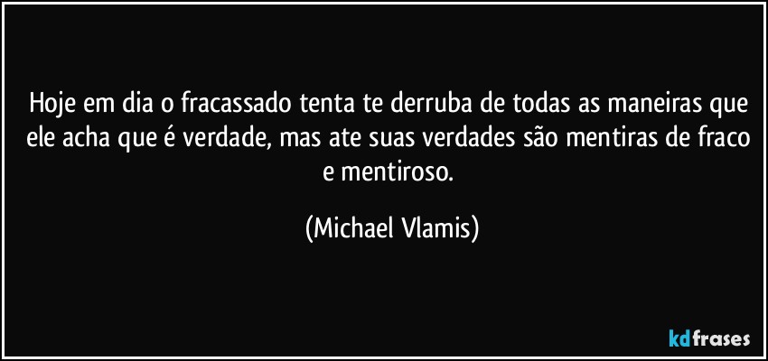 Hoje em dia o fracassado tenta te derruba de todas as maneiras que ele acha que é verdade, mas ate suas verdades são mentiras de fraco e mentiroso. (Michael Vlamis)