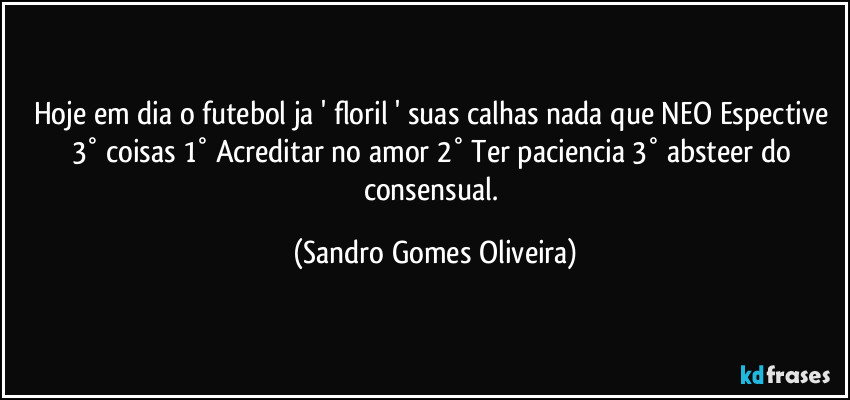 Hoje em dia o futebol ja ' floril  ' suas calhas nada que NEO Espective 3° coisas 1° Acreditar no amor 2° Ter paciencia 3° absteer do consensual. (Sandro Gomes Oliveira)