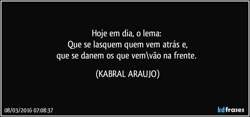 Hoje em dia, o lema: 
Que se lasquem quem vem atrás e,
que se danem os que vem\vão na frente. (KABRAL ARAUJO)