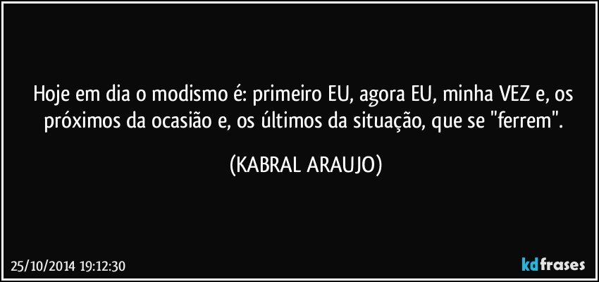 Hoje em dia o modismo é: primeiro EU, agora EU, minha VEZ e, os próximos da ocasião e, os últimos da situação, que se "ferrem". (KABRAL ARAUJO)