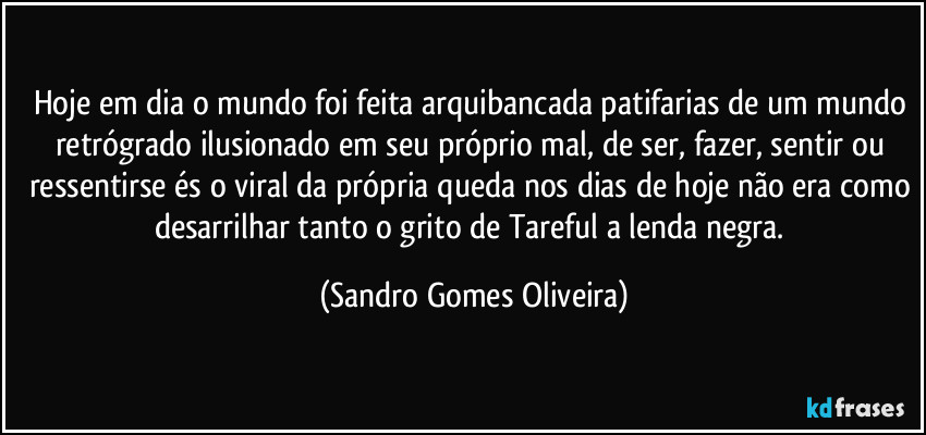 Hoje em dia o mundo foi feita arquibancada patifarias de um mundo retrógrado ilusionado em seu próprio mal, de ser, fazer, sentir ou ressentirse és o viral da própria queda nos dias de hoje não era como desarrilhar tanto o grito de Tareful a lenda negra. (Sandro Gomes Oliveira)