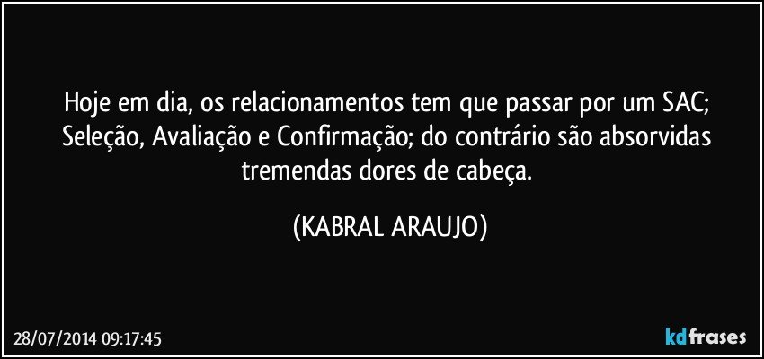 Hoje em dia, os relacionamentos tem que passar por um SAC; Seleção, Avaliação e Confirmação; do contrário são absorvidas tremendas dores de cabeça. (KABRAL ARAUJO)