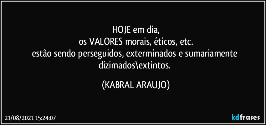 HOJE em dia,
os VALORES morais, éticos, etc.
estão sendo perseguidos, exterminados e sumariamente dizimados\extintos. (KABRAL ARAUJO)