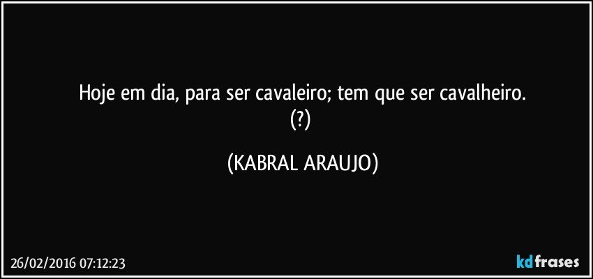 Hoje em dia, para ser cavaleiro; tem que ser cavalheiro.
(?) (KABRAL ARAUJO)