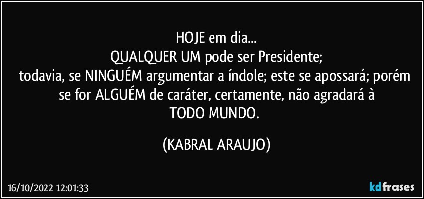 HOJE em dia...
QUALQUER UM pode ser Presidente;
todavia, se NINGUÉM argumentar a índole; este se apossará; porém se for ALGUÉM de caráter, certamente, não agradará à
TODO MUNDO. (KABRAL ARAUJO)