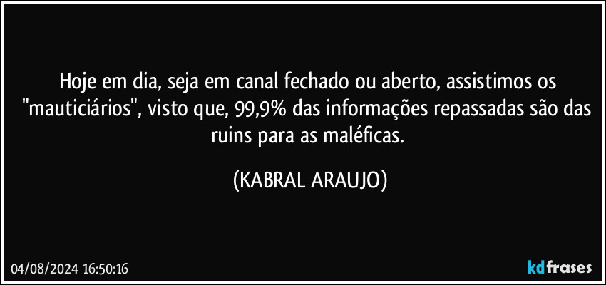 Hoje em dia, seja em canal fechado ou aberto, assistimos os "mauticiários", visto que, 99,9% das informações repassadas são das ruins para as maléficas. (KABRAL ARAUJO)