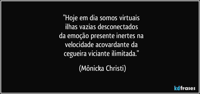 "Hoje em dia somos virtuais
ilhas vazias desconectados
da emoção presente inertes na
velocidade acovardante da
cegueira viciante ilimitada." (Mônicka Christi)
