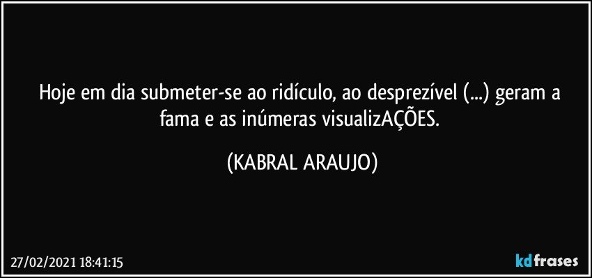 Hoje em dia submeter-se ao ridículo, ao desprezível (...) geram a fama e as inúmeras visualizAÇÕES. (KABRAL ARAUJO)