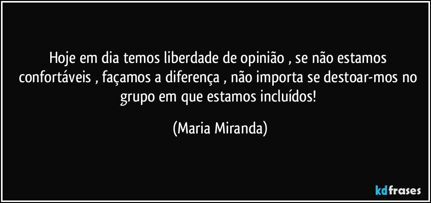 Hoje em dia temos liberdade de opinião , se não estamos confortáveis , façamos a diferença , não importa se destoar-mos no grupo em que estamos incluídos! (Maria Miranda)