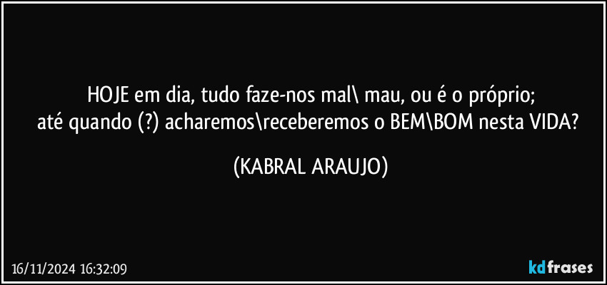 HOJE em dia, tudo faze-nos mal\ mau, ou é o próprio;
até quando (?) acharemos\receberemos o BEM\BOM nesta VIDA? (KABRAL ARAUJO)