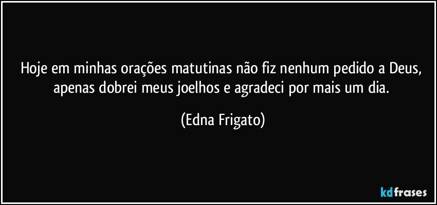 Hoje em minhas orações matutinas não fiz nenhum pedido a Deus, apenas dobrei meus joelhos e agradeci por mais um dia. (Edna Frigato)