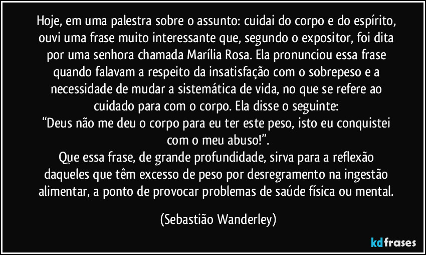 Hoje, em uma palestra sobre o assunto: cuidai do corpo e do espírito, ouvi uma frase muito interessante que, segundo o expositor, foi dita por uma senhora chamada Marília Rosa. Ela pronunciou essa frase quando falavam a respeito da insatisfação com o sobrepeso e a necessidade de mudar a sistemática de vida, no que se refere ao cuidado para com o corpo. Ela disse o seguinte: 
“Deus não me deu o corpo para eu ter este peso, isto eu conquistei com o meu abuso!”.
Que essa frase, de grande profundidade, sirva para a reflexão daqueles que têm excesso de peso por desregramento na ingestão alimentar, a ponto de provocar problemas de saúde física ou mental. (Sebastião Wanderley)