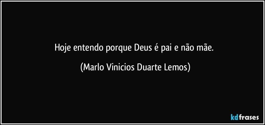 Hoje entendo porque Deus é pai e não mãe. (Marlo Vinicios Duarte Lemos)