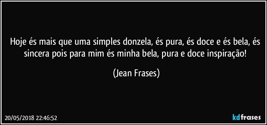 Hoje és mais que uma simples donzela, és pura, és doce e és bela, és sincera pois para mim és minha bela, pura e doce inspiração! (Jean Frases)