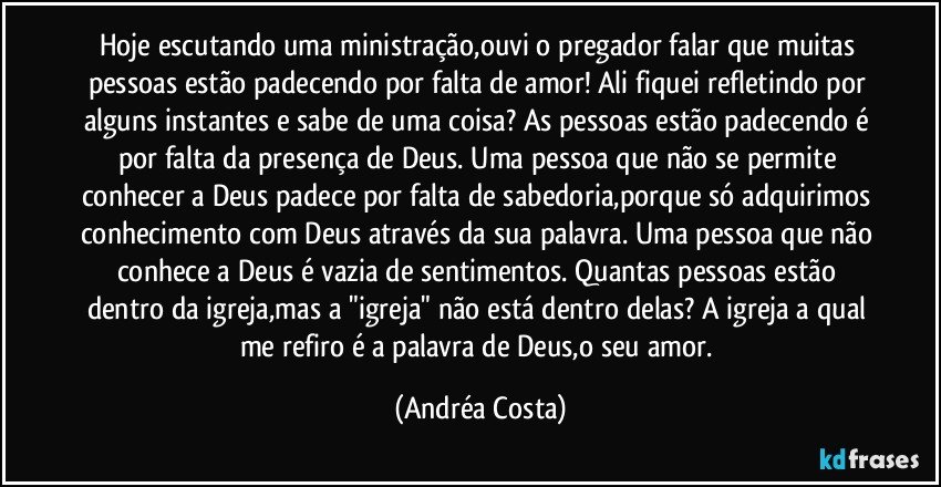 Hoje escutando uma ministração,ouvi o pregador falar que muitas pessoas estão padecendo por falta de amor! Ali fiquei refletindo por alguns instantes e sabe de uma coisa? As pessoas estão padecendo é por falta da presença de Deus. Uma pessoa que não se permite conhecer a Deus padece por falta de sabedoria,porque só adquirimos conhecimento com Deus através da sua palavra. Uma pessoa que não conhece a Deus é vazia de sentimentos. Quantas pessoas estão dentro da igreja,mas a "igreja" não está dentro delas? A igreja a qual me refiro é a palavra de Deus,o seu amor. (Andréa Costa)