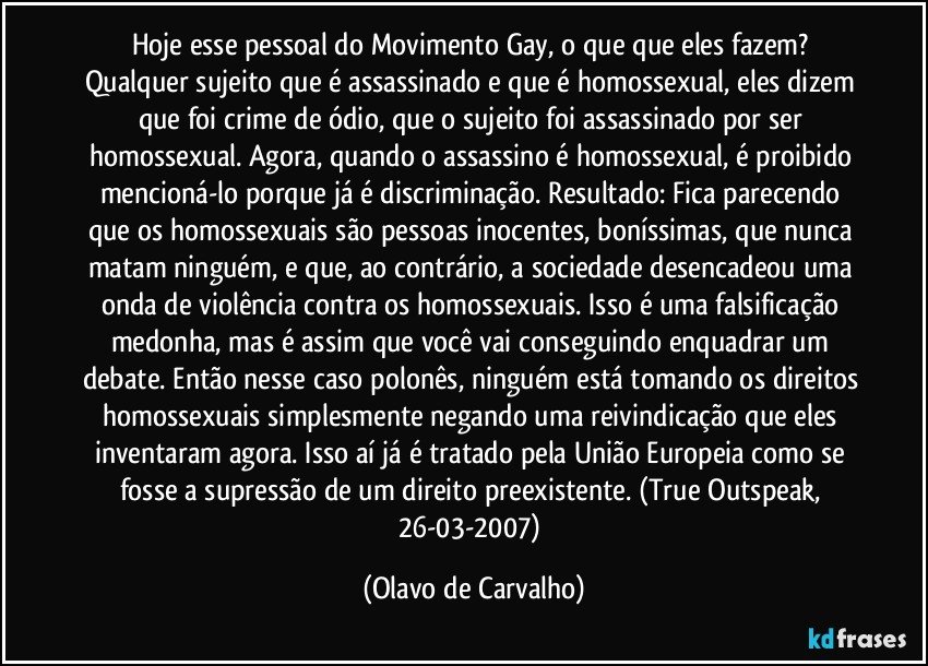 Hoje esse pessoal do Movimento Gay, o que que eles fazem? Qualquer sujeito que é assassinado e que é homossexual, eles dizem que foi crime de ódio, que o sujeito foi assassinado por ser homossexual. Agora, quando o assassino é homossexual, é proibido mencioná-lo porque já é discriminação. Resultado: Fica parecendo que os homossexuais são pessoas inocentes, boníssimas, que nunca matam ninguém, e que, ao contrário, a sociedade desencadeou uma onda de violência contra os homossexuais. Isso é uma falsificação medonha, mas é assim que você vai conseguindo enquadrar um debate. Então nesse caso polonês, ninguém está tomando os direitos homossexuais simplesmente negando uma reivindicação que eles inventaram agora. Isso aí já é tratado pela União Europeia como se fosse a supressão de um direito preexistente. (True Outspeak, 26-03-2007) (Olavo de Carvalho)