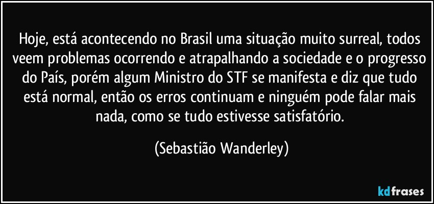 Hoje, está acontecendo no Brasil uma situação muito surreal, todos veem problemas ocorrendo e atrapalhando a sociedade e o progresso do País, porém algum Ministro do STF se manifesta e diz que tudo está normal, então os erros continuam e ninguém pode falar mais nada, como se tudo estivesse satisfatório. (Sebastião Wanderley)