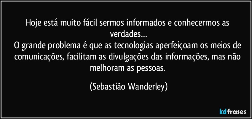 Hoje está muito fácil sermos informados e conhecermos as verdades…
O grande problema é que as tecnologias aperfeiçoam os meios de comunicações, facilitam as divulgações das informações, mas não melhoram as pessoas. (Sebastião Wanderley)