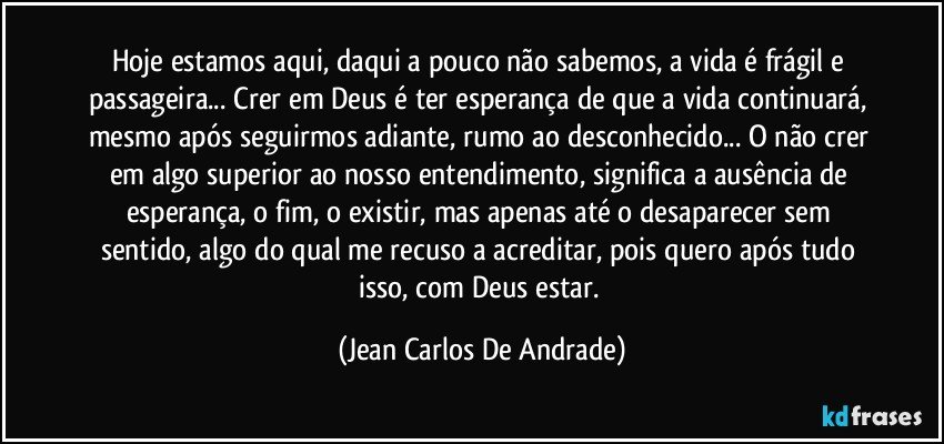 Hoje estamos aqui, daqui a pouco não sabemos, a vida é frágil e passageira... Crer em Deus é ter esperança de que a vida continuará, mesmo após seguirmos adiante, rumo ao desconhecido... O não crer em algo superior ao nosso entendimento, significa a ausência de esperança, o fim, o existir, mas apenas até o desaparecer sem sentido, algo do qual me recuso a acreditar, pois quero após tudo isso, com Deus estar. (Jean Carlos De Andrade)