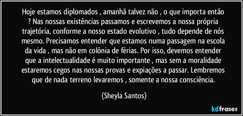 Hoje estamos diplomados , amanhã talvez não , o que importa então ? Nas nossas existências passamos e escrevemos a nossa própria trajetória, conforme a nosso estado evolutivo , tudo depende de nós mesmo. Precisamos entender que estamos numa passagem na escola da vida , mas não em colônia de férias. Por isso, devemos entender que a intelectualidade é muito importante , mas sem a moralidade estaremos cegos nas nossas provas e expiações a passar. Lembremos que de nada terreno levaremos , somente a nossa consciência. (Sheyla Santos)