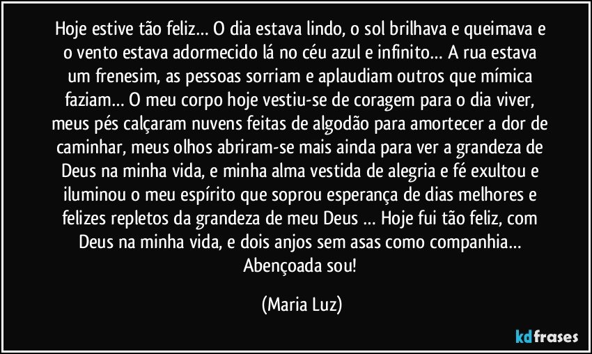 Hoje estive tão feliz… O dia estava lindo, o sol brilhava e queimava e o vento estava adormecido lá no céu azul e infinito… A rua estava um frenesim, as pessoas sorriam e aplaudiam outros que mímica faziam… O meu corpo hoje vestiu-se de coragem para o dia viver, meus pés calçaram nuvens feitas de algodão para amortecer a dor de caminhar, meus olhos abriram-se mais ainda para ver a grandeza de Deus na minha vida, e minha alma vestida de alegria e fé exultou e iluminou o meu espírito que soprou esperança de dias melhores e felizes repletos da grandeza de meu Deus … Hoje fui tão feliz, com Deus na minha vida, e dois anjos sem asas como companhia… Abençoada sou! (Maria Luz)