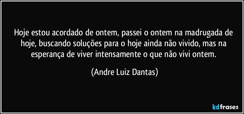 Hoje estou acordado de ontem, passei o ontem na madrugada de hoje, buscando soluções para o hoje ainda não vivido, mas na esperança de viver intensamente o que não vivi ontem. (Andre Luiz Dantas)
