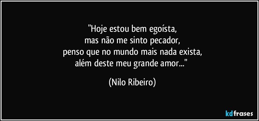 "Hoje estou bem egoísta,
mas não me sinto pecador,
penso que no mundo mais nada exista,
além deste meu grande amor..." (Nilo Ribeiro)