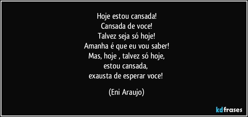 Hoje  estou cansada!
Cansada de voce!
Talvez seja só hoje!
Amanha é que eu vou saber!
Mas, hoje ,  talvez só hoje,
estou cansada, 
exausta de esperar voce! (Eni Araujo)