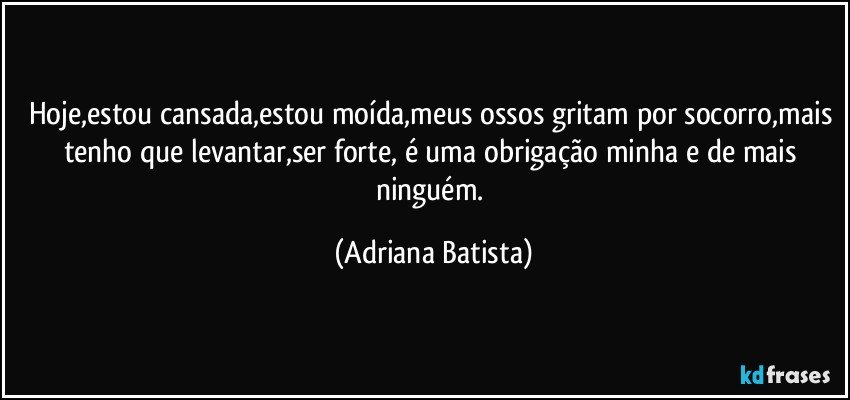 Hoje,estou cansada,estou moída,meus ossos gritam por socorro,mais tenho que levantar,ser forte, é uma obrigação minha e de mais ninguém. (Adriana Batista)