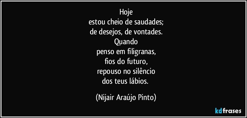 Hoje
estou cheio de saudades;
de desejos, de vontades.
Quando
penso em filigranas,
fios do futuro,
repouso no silêncio
dos teus lábios. (Nijair Araújo Pinto)