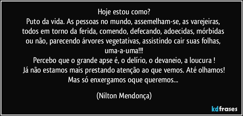 Hoje estou como?
Puto da vida. As pessoas no mundo, assemelham-se, as varejeiras, todos em torno da ferida, comendo, defecando, adoecidas, mórbidas ou não, parecendo árvores vegetativas, assistindo cair suas folhas, uma-a-uma!!!
Percebo que o grande apse é, o delírio, o devaneio, a loucura !
Já não estamos mais prestando atenção ao que vemos. Até olhamos!
Mas só enxergamos oque queremos... (Nilton Mendonça)