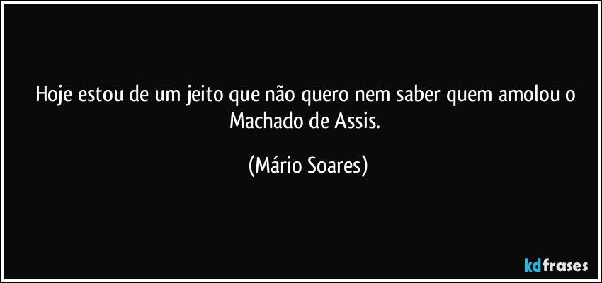 Hoje estou de um jeito que não quero nem saber quem amolou o Machado de Assis. (Mário Soares)