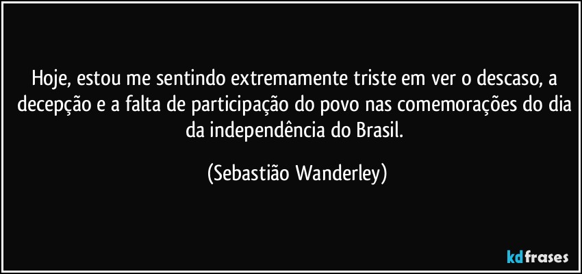 Hoje, estou me sentindo extremamente triste em ver o descaso, a decepção e a falta de participação do povo nas comemorações do dia da independência do Brasil. (Sebastião Wanderley)