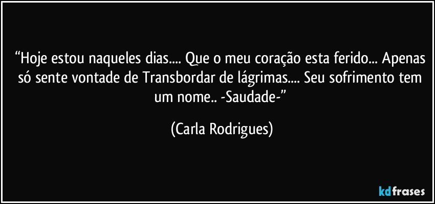 “Hoje estou naqueles dias... Que o meu coração esta ferido... Apenas só sente vontade de Transbordar de lágrimas... Seu sofrimento tem um nome.. -Saudade-” (Carla Rodrigues)