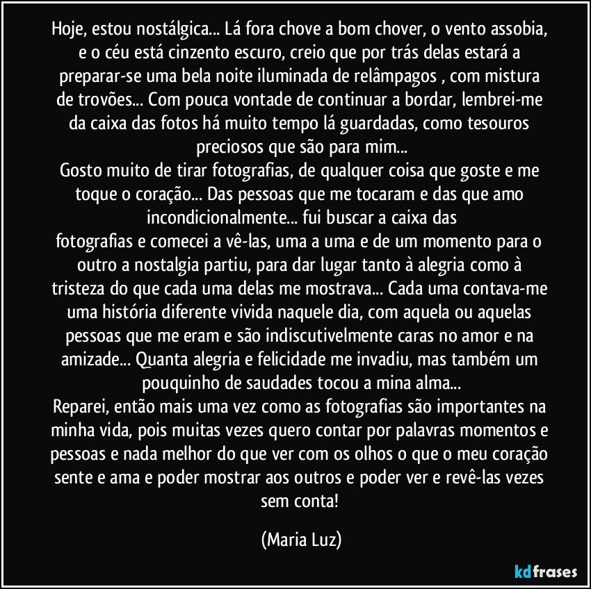 Hoje, estou nostálgica... Lá fora chove a bom chover, o vento assobia, e o céu está cinzento escuro, creio que por trás delas estará a preparar-se uma bela noite iluminada de relâmpagos , com mistura de trovões... Com pouca vontade de continuar a bordar, lembrei-me da caixa das fotos há muito tempo lá guardadas, como tesouros preciosos que são para mim...
Gosto muito de tirar fotografias, de qualquer coisa que goste e me toque o coração... Das pessoas que me tocaram e das que amo incondicionalmente... fui buscar a caixa das
fotografias e comecei a vê-las, uma a uma e de um momento para o outro a nostalgia partiu, para dar lugar tanto à alegria como à tristeza do que cada uma delas me mostrava... Cada uma contava-me uma história diferente vivida naquele dia, com aquela ou aquelas pessoas que me eram e são indiscutivelmente caras no amor e na amizade... Quanta alegria e felicidade me invadiu, mas também um pouquinho de saudades tocou a mina alma...
Reparei, então mais uma vez como as fotografias são importantes na minha vida, pois muitas vezes quero contar por palavras momentos e pessoas e nada melhor do que ver com os olhos o que o meu coração sente e ama e poder mostrar aos outros e poder ver e revê-las vezes sem conta! (Maria Luz)