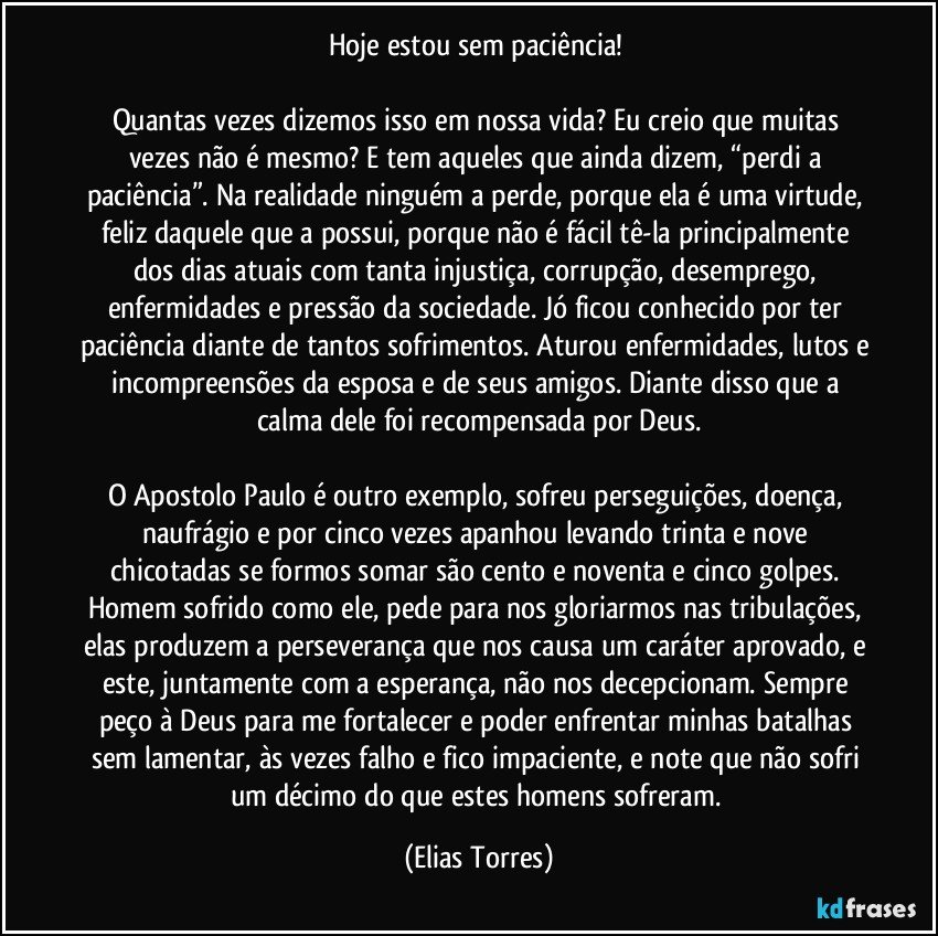 Hoje estou sem paciência! 

Quantas vezes dizemos isso em nossa vida? Eu creio que muitas vezes não é mesmo? E tem aqueles que ainda dizem, “perdi a paciência”. Na realidade ninguém a perde, porque ela é uma virtude, feliz daquele que a possui, porque não é fácil tê-la principalmente dos dias atuais com tanta injustiça, corrupção, desemprego, enfermidades e pressão da sociedade. Jó ficou conhecido por ter paciência diante de tantos sofrimentos. Aturou enfermidades, lutos e incompreensões da esposa e de seus amigos. Diante disso que a calma dele foi recompensada por Deus.
 
O Apostolo Paulo é outro exemplo, sofreu perseguições, doença, naufrágio e por cinco vezes apanhou levando trinta e nove chicotadas se formos somar são cento e noventa e cinco golpes. Homem sofrido como ele, pede para nos gloriarmos nas tribulações, elas produzem a perseverança que nos causa um caráter aprovado, e este, juntamente com a esperança, não nos decepcionam. Sempre peço à Deus para me fortalecer e poder enfrentar minhas batalhas sem lamentar, às vezes falho e fico impaciente, e note que não sofri um décimo do que estes homens sofreram. (Elias Torres)